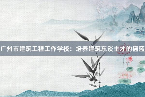 广州市建筑工程工作学校：培养建筑东谈主才的摇篮