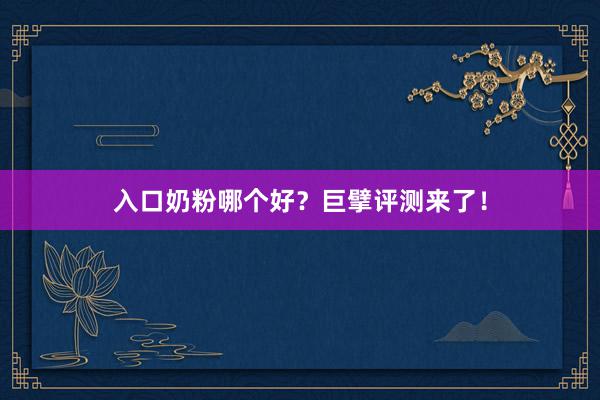 入口奶粉哪个好？巨擘评测来了！